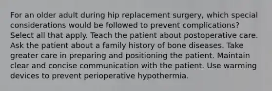 For an older adult during hip replacement surgery, which special considerations would be followed to prevent complications? Select all that apply. Teach the patient about postoperative care. Ask the patient about a family history of bone diseases. Take greater care in preparing and positioning the patient. Maintain clear and concise communication with the patient. Use warming devices to prevent perioperative hypothermia.