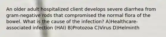 An older adult hospitalized client develops severe diarrhea from gram-negative rods that compromised the normal flora of the bowel. What is the cause of the infection? A)Healthcare-associated infection (HAI) B)Protozoa C)Virus D)Helminth