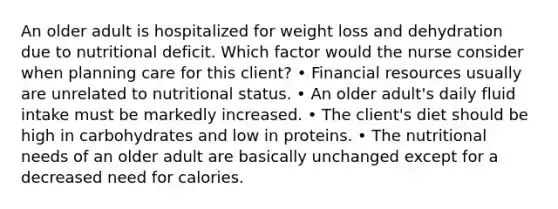 An older adult is hospitalized for weight loss and dehydration due to nutritional deficit. Which factor would the nurse consider when planning care for this client? • Financial resources usually are unrelated to nutritional status. • An older adult's daily fluid intake must be markedly increased. • The client's diet should be high in carbohydrates and low in proteins. • The nutritional needs of an older adult are basically unchanged except for a decreased need for calories.