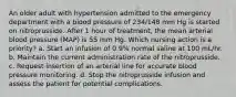 An older adult with hypertension admitted to the emergency department with a blood pressure of 234/148 mm Hg is started on nitroprusside. After 1 hour of treatment, the mean arterial blood pressure (MAP) is 55 mm Hg. Which nursing action is a priority? a. Start an infusion of 0.9% normal saline at 100 mL/hr. b. Maintain the current administration rate of the nitroprusside. c. Request insertion of an arterial line for accurate blood pressure monitoring. d. Stop the nitroprusside infusion and assess the patient for potential complications.