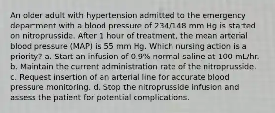 An older adult with hypertension admitted to the emergency department with a blood pressure of 234/148 mm Hg is started on nitroprusside. After 1 hour of treatment, the mean arterial blood pressure (MAP) is 55 mm Hg. Which nursing action is a priority? a. Start an infusion of 0.9% normal saline at 100 mL/hr. b. Maintain the current administration rate of the nitroprusside. c. Request insertion of an arterial line for accurate blood pressure monitoring. d. Stop the nitroprusside infusion and assess the patient for potential complications.