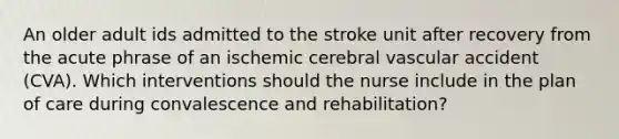 An older adult ids admitted to the stroke unit after recovery from the acute phrase of an ischemic cerebral vascular accident (CVA). Which interventions should the nurse include in the plan of care during convalescence and rehabilitation?