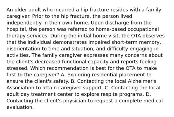 An older adult who incurred a hip fracture resides with a family caregiver. Prior to the hip fracture, the person lived independently in their own home. Upon discharge from the hospital, the person was referred to home-based occupational therapy services. During the initial home visit, the OTA observes that the individual demonstrates impaired short-term memory, disorientation to time and situation, and difficulty engaging in activities. The family caregiver expresses many concerns about the client's decreased functional capacity and reports feeling stressed. Which recommendation is best for the OTA to make first to the caregiver? A. Exploring residential placement to ensure the client's safety. B. Contacting the local Alzheimer's Association to attain caregiver support. C. Contacting the local adult day treatment center to explore respite programs. D. Contacting the client's physician to request a complete medical evaluation.