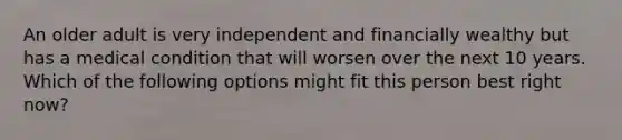 An older adult is very independent and financially wealthy but has a medical condition that will worsen over the next 10 years. Which of the following options might fit this person best right now?