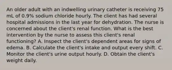 An older adult with an indwelling urinary catheter is receiving 75 mL of 0.9% sodium chloride hourly. The client has had several hospital admissions in the last year for dehydration. The nurse is concerned about the client's renal function. What is the best intervention by the nurse to assess this client's renal functioning? A. Inspect the client's dependent areas for signs of edema. B. Calculate the client's intake and output every shift. C. Monitor the client's urine output hourly. D. Obtain the client's weight daily.