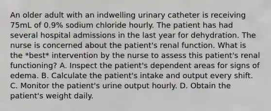 An older adult with an indwelling urinary catheter is receiving 75mL of 0.9% sodium chloride hourly. The patient has had several hospital admissions in the last year for dehydration. The nurse is concerned about the patient's renal function. What is the *best* intervention by the nurse to assess this patient's renal functioning? A. Inspect the patient's dependent areas for signs of edema. B. Calculate the patient's intake and output every shift. C. Monitor the patient's urine output hourly. D. Obtain the patient's weight daily.