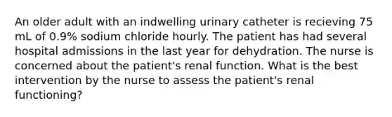 An older adult with an indwelling urinary catheter is recieving 75 mL of 0.9% sodium chloride hourly. The patient has had several hospital admissions in the last year for dehydration. The nurse is concerned about the patient's renal function. What is the best intervention by the nurse to assess the patient's renal functioning?