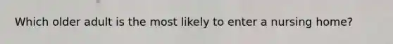 Which older adult is the most likely to enter a nursing home?