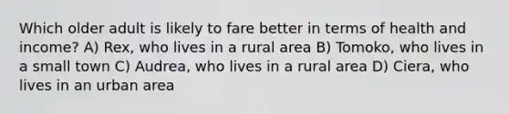 Which older adult is likely to fare better in terms of health and income? A) Rex, who lives in a rural area B) Tomoko, who lives in a small town C) Audrea, who lives in a rural area D) Ciera, who lives in an urban area