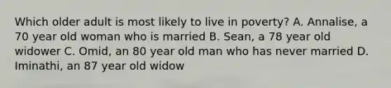 Which older adult is most likely to live in poverty? A. Annalise, a 70 year old woman who is married B. Sean, a 78 year old widower C. Omid, an 80 year old man who has never married D. Iminathi, an 87 year old widow