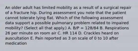 An older adult has limited mobility as a result of a surgical repair of a fracture hip. During assessment you note that the patient cannot tolerate lying flat. Which of the following assessment data support a possible pulmonary problem related to impaired mobility? (Select all that apply.) A. B/P = 128/84 B. Respirations 26 per minute on room air C. HR 114 D. Crackles heard on auscultation E. Pain reported as 3 on scale of 0 to 10 after medication