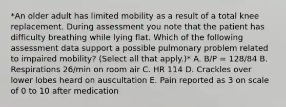 *An older adult has limited mobility as a result of a total knee replacement. During assessment you note that the patient has difficulty breathing while lying flat. Which of the following assessment data support a possible pulmonary problem related to impaired mobility? (Select all that apply.)* A. B/P = 128/84 B. Respirations 26/min on room air C. HR 114 D. Crackles over lower lobes heard on auscultation E. Pain reported as 3 on scale of 0 to 10 after medication