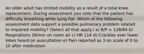 An older adult has limited mobility as a result of a total knee replacement. During assessment you note that the patient has difficulty breathing while lying flat. Which of the following assessment data support a possible pulmonary problem related to impaired mobility? (Select all that apply.) a) B/P = 128/84 b) Respirations 26/min on room air c) HR 114 d) Crackles over lower lobes heard on auscultation e) Pain reported as 3 on scale of 0 to 10 after medication