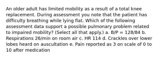 An older adult has limited mobility as a result of a total knee replacement. During assessment you note that the patient has difficulty breathing while lying flat. Which of the following assessment data support a possible pulmonary problem related to impaired mobility? (Select all that apply.) a. B/P = 128/84 b. Respirations 26/min on room air c. HR 114 d. Crackles over lower lobes heard on auscultation e. Pain reported as 3 on scale of 0 to 10 after medication