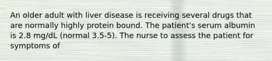 An older adult with liver disease is receiving several drugs that are normally highly protein bound. The patient's serum albumin is 2.8 mg/dL (normal 3.5-5). The nurse to assess the patient for symptoms of