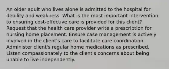 An older adult who lives alone is admitted to the hospital for debility and weakness. What is the most important intervention to ensuring cost-effective care is provided for this client? Request that the health care provider write a prescription for nursing home placement. Ensure case management is actively involved in the client's care to facilitate care coordination. Administer client's regular home medications as prescribed. Listen compassionately to the client's concerns about being unable to live independently.