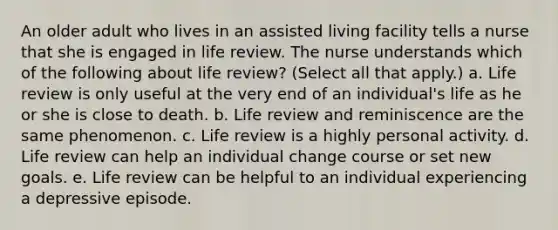 An older adult who lives in an assisted living facility tells a nurse that she is engaged in life review. The nurse understands which of the following about life review? (Select all that apply.) a. Life review is only useful at the very end of an individual's life as he or she is close to death. b. Life review and reminiscence are the same phenomenon. c. Life review is a highly personal activity. d. Life review can help an individual change course or set new goals. e. Life review can be helpful to an individual experiencing a depressive episode.