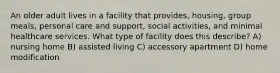 An older adult lives in a facility that provides, housing, group meals, personal care and support, social activities, and minimal healthcare services. What type of facility does this describe? A) nursing home B) assisted living C) accessory apartment D) home modification