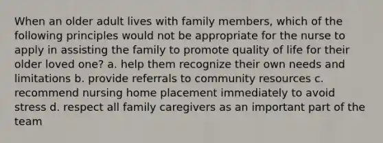 When an older adult lives with family members, which of the following principles would not be appropriate for the nurse to apply in assisting the family to promote quality of life for their older loved one? a. help them recognize their own needs and limitations b. provide referrals to community resources c. recommend nursing home placement immediately to avoid stress d. respect all family caregivers as an important part of the team