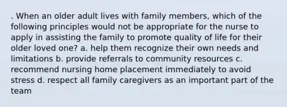 . When an older adult lives with family members, which of the following principles would not be appropriate for the nurse to apply in assisting the family to promote quality of life for their older loved one? a. help them recognize their own needs and limitations b. provide referrals to community resources c. recommend nursing home placement immediately to avoid stress d. respect all family caregivers as an important part of the team