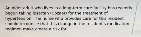 An older adult who lives in a long-term care facility has recently begun taking losartan (Cozaar) for the treatment of hypertension. The nurse who provides care for this resident should recognize that this change in the resident's medication regimen make create a risk for: