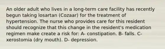 An older adult who lives in a long-term care facility has recently begun taking losartan (Cozaar) for the treatment of hypertension. The nurse who provides care for this resident should recognize that this change in the resident's medication regimen make create a risk for: A- constipation. B- falls. C- xerostomia (dry mouth). D- depression.