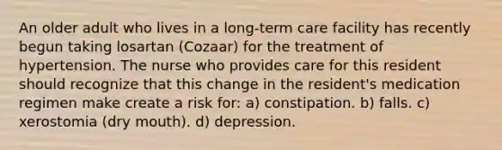 An older adult who lives in a long-term care facility has recently begun taking losartan (Cozaar) for the treatment of hypertension. The nurse who provides care for this resident should recognize that this change in the resident's medication regimen make create a risk for: a) constipation. b) falls. c) xerostomia (dry mouth). d) depression.