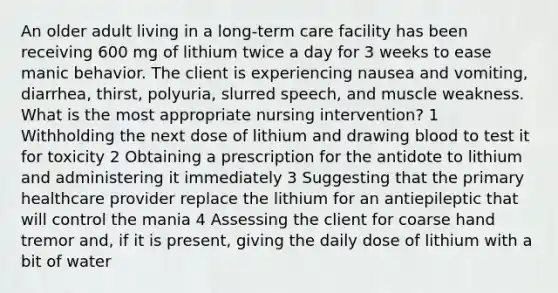 An older adult living in a long-term care facility has been receiving 600 mg of lithium twice a day for 3 weeks to ease manic behavior. The client is experiencing nausea and vomiting, diarrhea, thirst, polyuria, slurred speech, and muscle weakness. What is the most appropriate nursing intervention? 1 Withholding the next dose of lithium and drawing blood to test it for toxicity 2 Obtaining a prescription for the antidote to lithium and administering it immediately 3 Suggesting that the primary healthcare provider replace the lithium for an antiepileptic that will control the mania 4 Assessing the client for coarse hand tremor and, if it is present, giving the daily dose of lithium with a bit of water