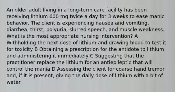 An older adult living in a long-term care facility has been receiving lithium 600 mg twice a day for 3 weeks to ease manic behavior. The client is experiencing nausea and vomiting, diarrhea, thirst, polyuria, slurred speech, and muscle weakness. What is the most appropriate nursing intervention? A Withholding the next dose of lithium and drawing blood to test it for toxicity B Obtaining a prescription for the antidote to lithium and administering it immediately C Suggesting that the practitioner replace the lithium for an antiepileptic that will control the mania D Assessing the client for coarse hand tremor and, if it is present, giving the daily dose of lithium with a bit of water