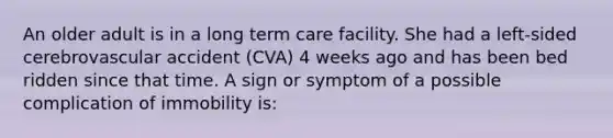 An older adult is in a long term care facility. She had a left-sided cerebrovascular accident (CVA) 4 weeks ago and has been bed ridden since that time. A sign or symptom of a possible complication of immobility is: