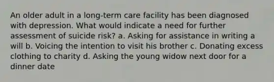 An older adult in a long-term care facility has been diagnosed with depression. What would indicate a need for further assessment of suicide risk? a. Asking for assistance in writing a will b. Voicing the intention to visit his brother c. Donating excess clothing to charity d. Asking the young widow next door for a dinner date