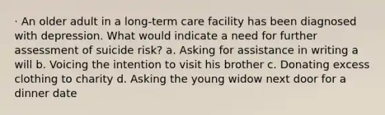 · An older adult in a long-term care facility has been diagnosed with depression. What would indicate a need for further assessment of suicide risk? a. Asking for assistance in writing a will b. Voicing the intention to visit his brother c. Donating excess clothing to charity d. Asking the young widow next door for a dinner date