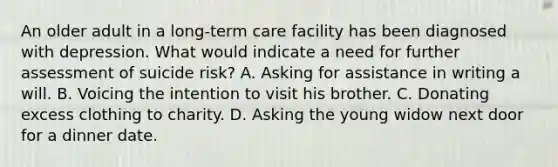 An older adult in a long-term care facility has been diagnosed with depression. What would indicate a need for further assessment of suicide risk? A. Asking for assistance in writing a will. B. Voicing the intention to visit his brother. C. Donating excess clothing to charity. D. Asking the young widow next door for a dinner date.