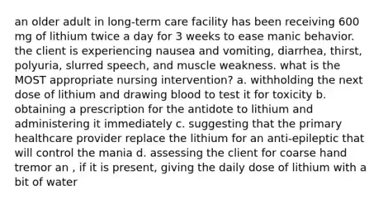 an older adult in long-term care facility has been receiving 600 mg of lithium twice a day for 3 weeks to ease manic behavior. the client is experiencing nausea and vomiting, diarrhea, thirst, polyuria, slurred speech, and muscle weakness. what is the MOST appropriate nursing intervention? a. withholding the next dose of lithium and drawing blood to test it for toxicity b. obtaining a prescription for the antidote to lithium and administering it immediately c. suggesting that the primary healthcare provider replace the lithium for an anti-epileptic that will control the mania d. assessing the client for coarse hand tremor an , if it is present, giving the daily dose of lithium with a bit of water