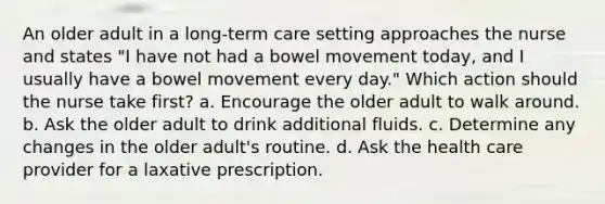 An older adult in a long-term care setting approaches the nurse and states "I have not had a bowel movement today, and I usually have a bowel movement every day." Which action should the nurse take first? a. Encourage the older adult to walk around. b. Ask the older adult to drink additional fluids. c. Determine any changes in the older adult's routine. d. Ask the health care provider for a laxative prescription.