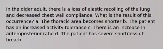 In the older adult, there is a loss of elastic recoiling of the lung and decreased chest wall compliance. What is the result of this occurrence? a. The thoracic area becomes shorter b. The patient has an increased activity tolerance c. There is an increase in anteroposterior ratio d. The patient has severe shortness of breath