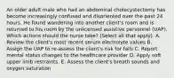 An older adult male who had an abdominal cholecystectomy has become increasingly confused and disoriented over the past 24 hours. He found wandering into another client's room and is returned to his room by the unlicensed assistive personnel (UAP). Which actions should the nurse take? (Select all that apply). A. Review the client's most recent serum electrolyte values B. Assign the UAP to re-assess the client's risk for falls C. Report mental status changes to the healthcare provider D. Apply soft upper limb restraints. E. Assess the client's breath sounds and oxygen saturation