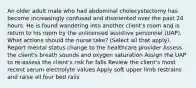 An older adult male who had abdominal cholecystectomy has become increasingly confused and disoriented over the past 24 hours. He is found wandering into another client's room and is return to his room by the unlicensed assistive personnel (UAP). What actions should the nurse take? (Select all that apply). Report mental status change to the healthcare provider Assess the client's breath sounds and oxygen saturation Assign the UAP to re-assess the client's risk for falls Review the client's most recent serum electrolyte values Apply soft upper limb restrains and raise all four bed rails