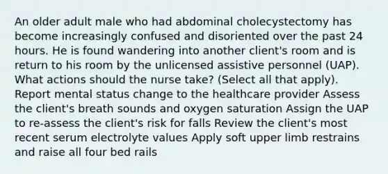 An older adult male who had abdominal cholecystectomy has become increasingly confused and disoriented over the past 24 hours. He is found wandering into another client's room and is return to his room by the unlicensed assistive personnel (UAP). What actions should the nurse take? (Select all that apply). Report mental status change to the healthcare provider Assess the client's breath sounds and oxygen saturation Assign the UAP to re-assess the client's risk for falls Review the client's most recent serum electrolyte values Apply soft upper limb restrains and raise all four bed rails