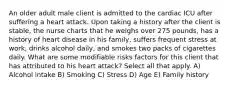 An older adult male client is admitted to the cardiac ICU after suffering a heart attack. Upon taking a history after the client is stable, the nurse charts that he weighs over 275 pounds, has a history of heart disease in his family, suffers frequent stress at work, drinks alcohol daily, and smokes two packs of cigarettes daily. What are some modifiable risks factors for this client that has attributed to his heart attack? Select all that apply. A) Alcohol intake B) Smoking C) Stress D) Age E) Family history