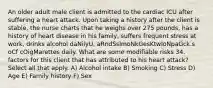 An older adult male client is admitted to the cardiac ICU after suffering a heart attack. Upon taking a history after the client is stable, the nurse charts that he weighs over 275 pounds, has a history of heart disease in his family, suffers frequent stress at work, drinks alcohol daNilyU, aRndSsImoNkGesKtwIoNpaGck.s oCf cOigMarettes daily. What are some modifiable risks 34. factors for this client that has attributed to his heart attack? Select all that apply. A) Alcohol intake B) Smoking C) Stress D) Age E) Family history F) Sex