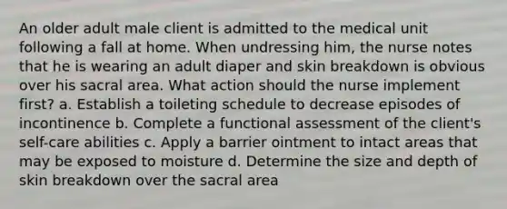 An older adult male client is admitted to the medical unit following a fall at home. When undressing him, the nurse notes that he is wearing an adult diaper and skin breakdown is obvious over his sacral area. What action should the nurse implement first? a. Establish a toileting schedule to decrease episodes of incontinence b. Complete a functional assessment of the client's self-care abilities c. Apply a barrier ointment to intact areas that may be exposed to moisture d. Determine the size and depth of skin breakdown over the sacral area