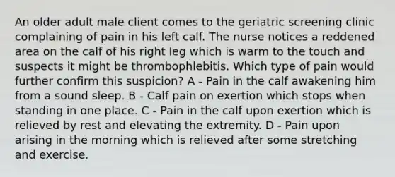 An older adult male client comes to the geriatric screening clinic complaining of pain in his left calf. The nurse notices a reddened area on the calf of his right leg which is warm to the touch and suspects it might be thrombophlebitis. Which type of pain would further confirm this suspicion? A - Pain in the calf awakening him from a sound sleep. B - Calf pain on exertion which stops when standing in one place. C - Pain in the calf upon exertion which is relieved by rest and elevating the extremity. D - Pain upon arising in the morning which is relieved after some stretching and exercise.