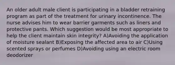 An older adult male client is participating in a bladder retraining program as part of the treatment for urinary incontinence. The nurse advises him to wear barrier garments such as liners and protective pants. Which suggestion would be most appropriate to help the client maintain skin integrity? A)Avoiding the application of moisture sealant B)Exposing the affected area to air C)Using scented sprays or perfumes D)Avoiding using an electric room deodorizer