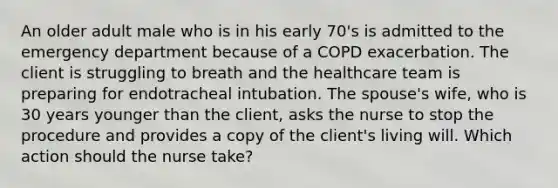 An older adult male who is in his early 70's is admitted to the emergency department because of a COPD exacerbation. The client is struggling to breath and the healthcare team is preparing for endotracheal intubation. The spouse's wife, who is 30 years younger than the client, asks the nurse to stop the procedure and provides a copy of the client's living will. Which action should the nurse take?