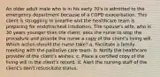 An older adult male who is in his early 70's is admitted to the emergency department because of a COPD exacerbation. This client is struggling to breathe and the healthcare team is preparing for endotracheal intubation. The spouse's wife, who is 30 years younger than the client, asks the nurse to stop the procedure and provide the nurse a copy of the client's living will. Which action should the nurse take? a. Facilitate a family meeting with the palliative care team. b. Notify the healthcare provider of the client's wishes. c. Place a certified copy of the living will in the client's record. d. Alert the nursing staff of the client's don't resuscitate status.