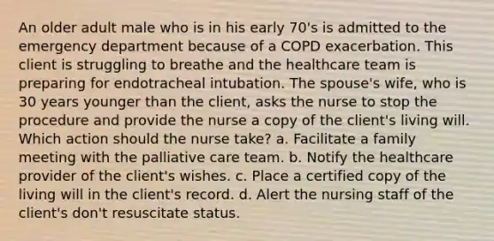 An older adult male who is in his early 70's is admitted to the emergency department because of a COPD exacerbation. This client is struggling to breathe and the healthcare team is preparing for endotracheal intubation. The spouse's wife, who is 30 years younger than the client, asks the nurse to stop the procedure and provide the nurse a copy of the client's living will. Which action should the nurse take? a. Facilitate a family meeting with the palliative care team. b. Notify the healthcare provider of the client's wishes. c. Place a certified copy of the living will in the client's record. d. Alert the nursing staff of the client's don't resuscitate status.