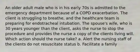 An older adult male who is in his early 70s is admitted to the emergency department because of a COPD exacerbation. The client is struggling to breathe, and the healthcare team is preparing for endotracheal intubation. The spouse's wife, who is 30 years younger than the client, asks the nurse to stop the procedure and provides the nurse a copy of the clients living will. Which action should the nurse take? a. Alert the nursing staff of the clients do not resuscitate status b. Facilitate a family