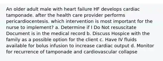 An older adult male with heart failure HF develops cardiac tamponade. after the health care provider performs pericardiocentesis. which intervention is most important for the nurse to implement? a. Determine if I Do Not resuscitate Document is in the medical record b. Discuss Hospice with the family as a possible option for the client c. Have IV fluids available for bolus infusion to increase cardiac output d. Monitor for recurrence of tamponade and cardiovascular collapse