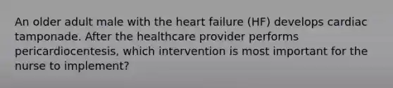 An older adult male with <a href='https://www.questionai.com/knowledge/kya8ocqc6o-the-heart' class='anchor-knowledge'>the heart</a> failure (HF) develops cardiac tamponade. After the healthcare provider performs pericardiocentesis, which intervention is most important for the nurse to implement?